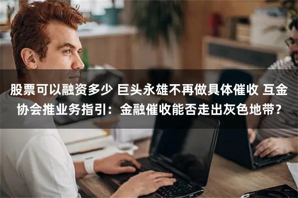 股票可以融资多少 巨头永雄不再做具体催收 互金协会推业务指引：金融催收能否走出灰色地带？