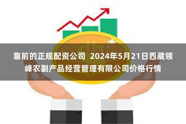 靠前的正规配资公司  2024年5月21日西藏领峰农副产品经营管理有限公司价格行情