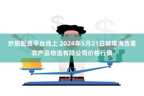 炒股配资平台线上 2024年5月21日蚌埠海吉星农产品物流有限公司价格行情