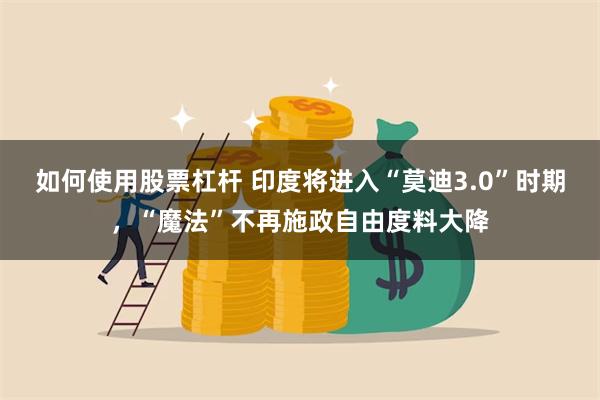 如何使用股票杠杆 印度将进入“莫迪3.0”时期，“魔法”不再施政自由度料大降