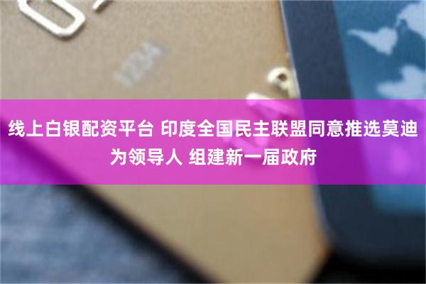 线上白银配资平台 印度全国民主联盟同意推选莫迪为领导人 组建新一届政府