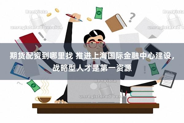 期货配资到哪里找 推进上海国际金融中心建设，战略型人才是第一资源