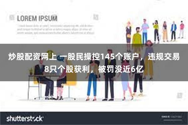 炒股配资网上 一股民操控145个账户，违规交易8只个股获利，被罚没近6亿