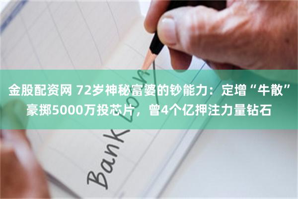 金股配资网 72岁神秘富婆的钞能力：定增“牛散”豪掷5000万投芯片，曾4个亿押注力量钻石