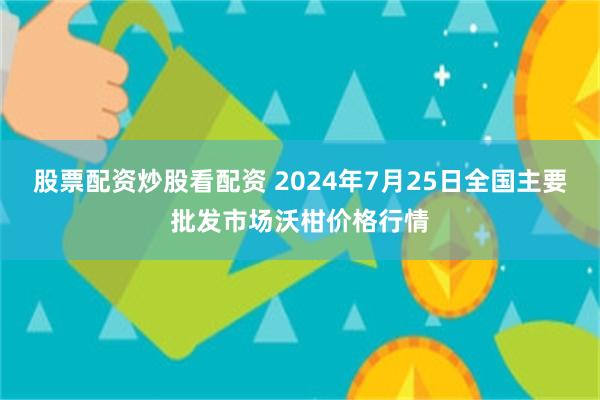 股票配资炒股看配资 2024年7月25日全国主要批发市场沃柑价格行情