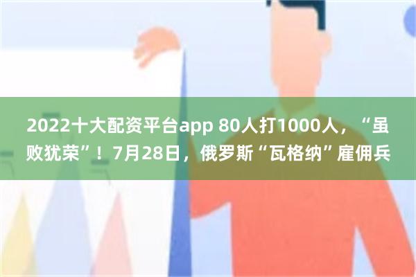 2022十大配资平台app 80人打1000人，“虽败犹荣”！7月28日，俄罗斯“瓦格纳”雇佣兵