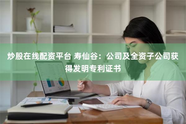 炒股在线配资平台 寿仙谷：公司及全资子公司获得发明专利证书