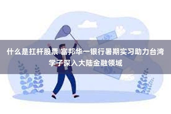 什么是扛杆股票 富邦华一银行暑期实习助力台湾学子深入大陆金融领域