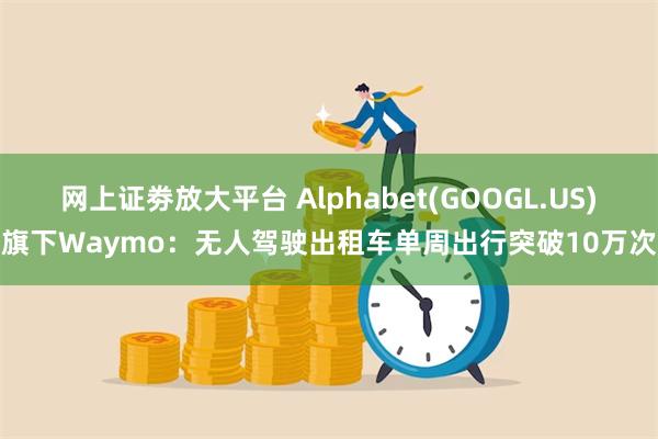 网上证劵放大平台 Alphabet(GOOGL.US)旗下Waymo：无人驾驶出租车单周出行突破10万次