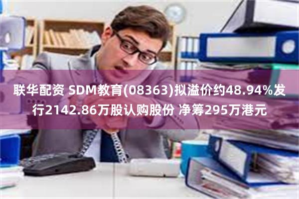 联华配资 SDM教育(08363)拟溢价约48.94%发行2142.86万股认购股份 净筹295万港元