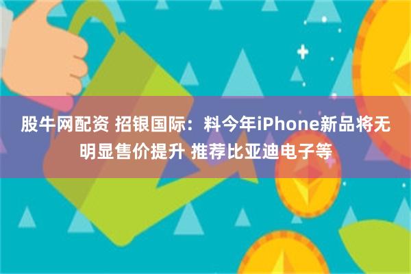 股牛网配资 招银国际：料今年iPhone新品将无明显售价提升 推荐比亚迪电子等