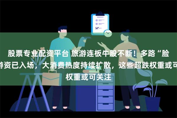 股票专业配资平台 旅游连板牛股不断！多路“脸熟”游资已入场，大消费热度持续扩散，这些超跌权重或可关注