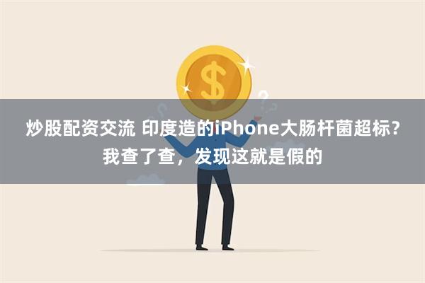 炒股配资交流 印度造的iPhone大肠杆菌超标？我查了查，发现这就是假的