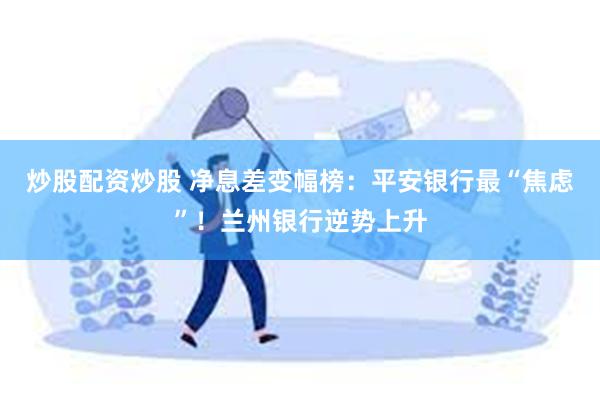 炒股配资炒股 净息差变幅榜：平安银行最“焦虑”！兰州银行逆势