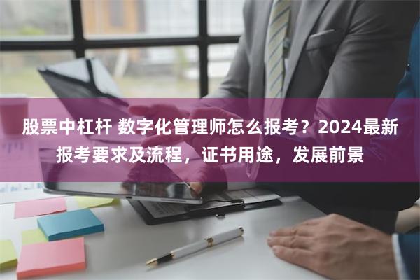 股票中杠杆 数字化管理师怎么报考？2024最新报考要求及流程，证书用途，发展前景