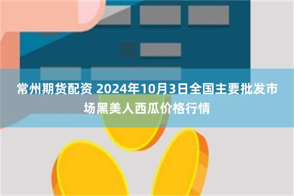 常州期货配资 2024年10月3日全国主要批发市场黑美人西瓜价格行情