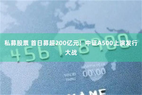 私募股票 首日募超200亿元！中证A500上演发行大战