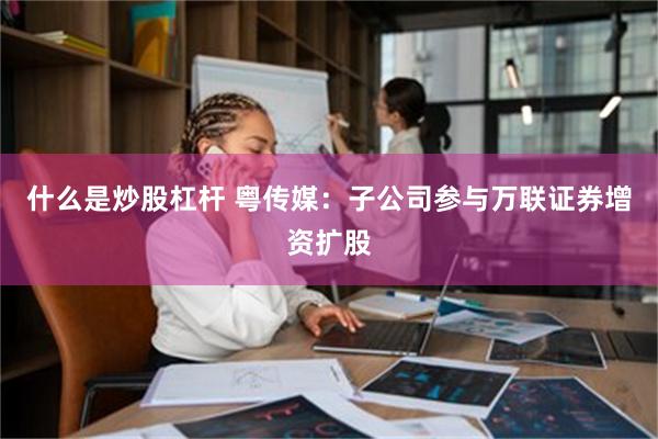 什么是炒股杠杆 粤传媒：子公司参与万联证券增资扩股