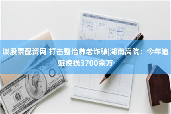 谈股票配资网 打击整治养老诈骗|湖南高院：今年追赃挽损3700余万