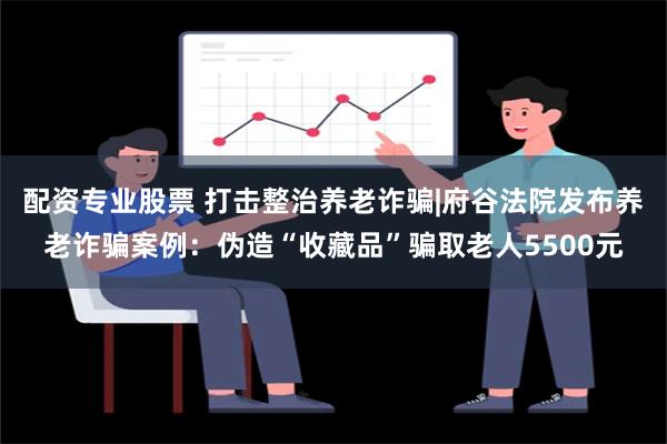 配资专业股票 打击整治养老诈骗|府谷法院发布养老诈骗案例：伪造“收藏品”骗取老人5500元