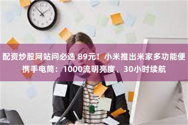 配资炒股网站问必选 89元！小米推出米家多功能便携手电筒：1000流明亮度、30小时续航