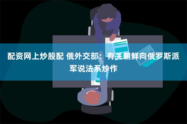 配资网上炒股配 俄外交部：有关朝鲜向俄罗斯派军说法系炒作