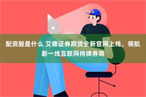 配资股是什么 艾德证券期货全新官网上线，领航新一线互联网持牌券商