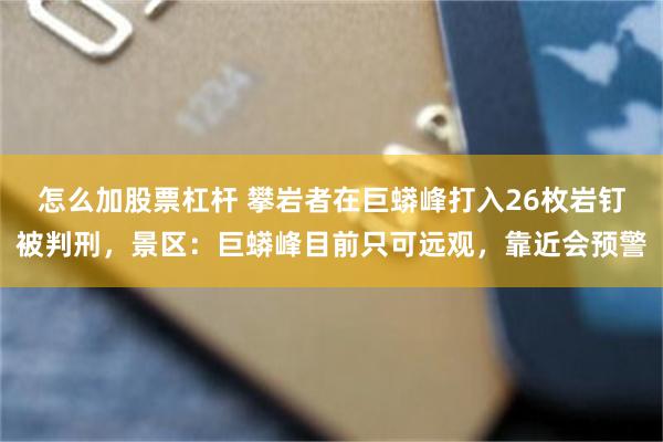 怎么加股票杠杆 攀岩者在巨蟒峰打入26枚岩钉被判刑，景区：巨蟒峰目前只可远观，靠近会预警