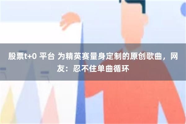 股票t+0 平台 为精英赛量身定制的原创歌曲，网友：忍不住单曲循环