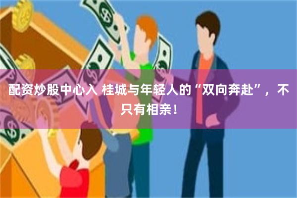 配资炒股中心入 桂城与年轻人的“双向奔赴”，不只有相亲！