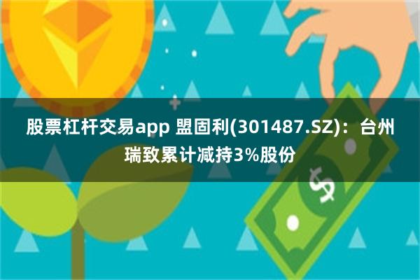 股票杠杆交易app 盟固利(301487.SZ)：台州瑞致累计减持3%股份