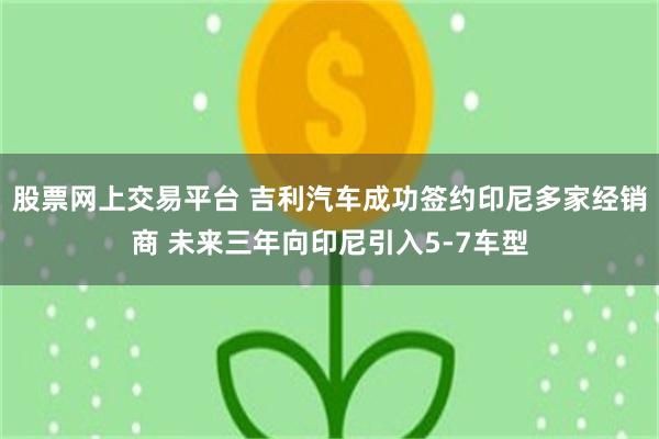 股票网上交易平台 吉利汽车成功签约印尼多家经销商 未来三年向印尼引入5-7车型