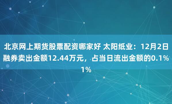 北京网上期货股票配资哪家好 太阳纸业：12月2日融券卖出金额12.44万元，占当日流出金额的0.1%