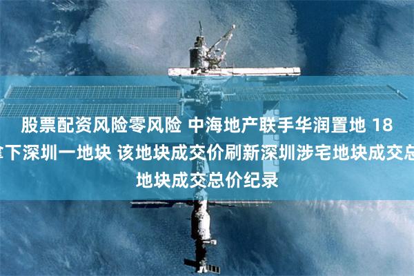 股票配资风险零风险 中海地产联手华润置地 185亿元拿下深圳一地块 该地块成交价刷新深圳涉宅地块成交总价纪录