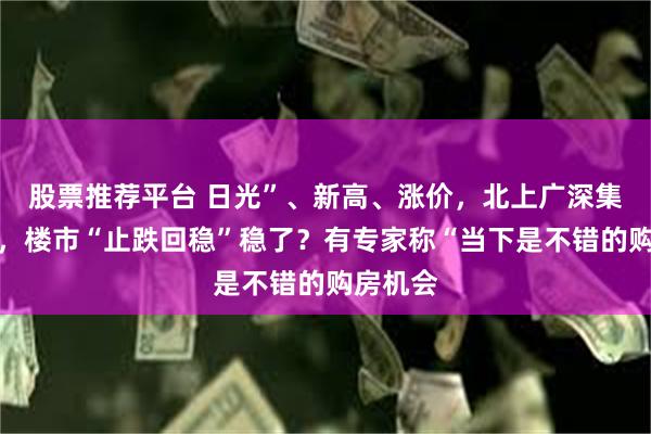 股票推荐平台 日光”、新高、涨价，北上广深集体升温，楼市“止跌回稳”稳了？有专家称“当下是不错的购房机会