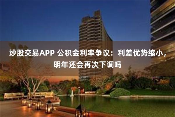 炒股交易APP 公积金利率争议：利差优势缩小，明年还会再次下调吗