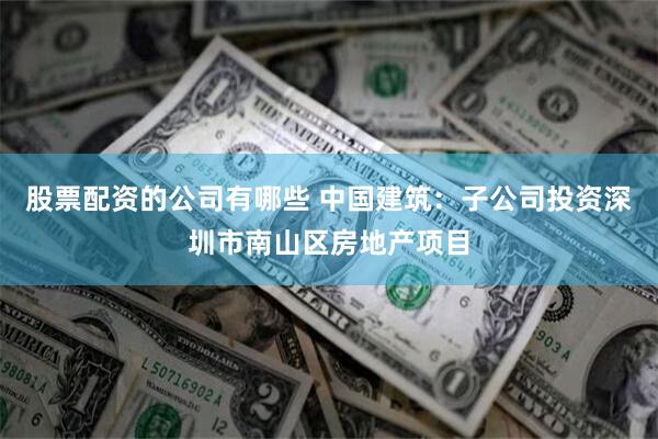 股票配资的公司有哪些 中国建筑：子公司投资深圳市南山区房地产项目