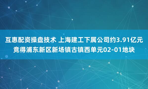 互惠配资操盘技术 上海建工下属公司约3.91亿元竞得浦东新区新场镇古镇西单元02-01地块