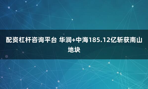 配资杠杆咨询平台 华润+中海185.12亿斩获南山地块