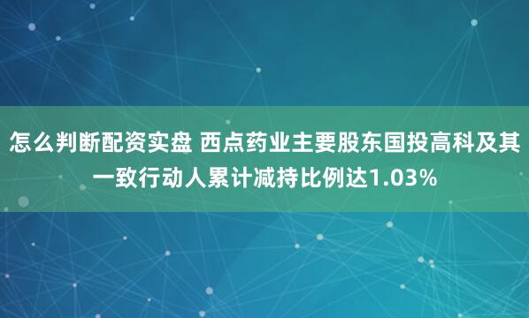 怎么判断配资实盘 西点药业主要股东国投高科及其一致行动人累计减持比例达1.03%