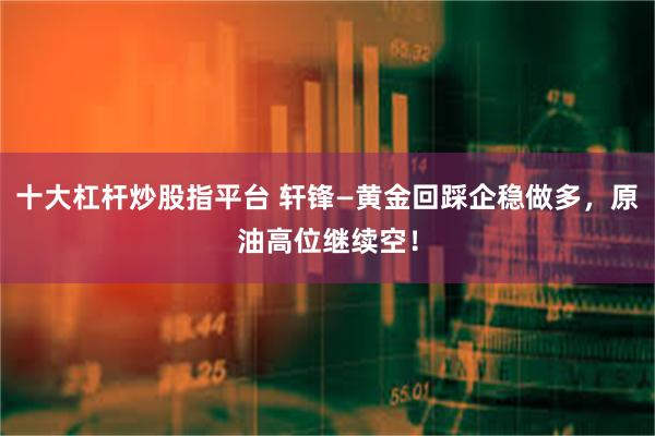 十大杠杆炒股指平台 轩锋—黄金回踩企稳做多，原油高位继续空！