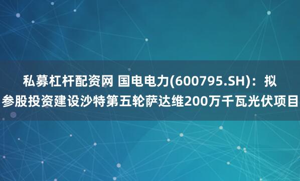 私募杠杆配资网 国电电力(600795.SH)：拟参股投资建设沙特第五轮萨达维200万千瓦光伏项目