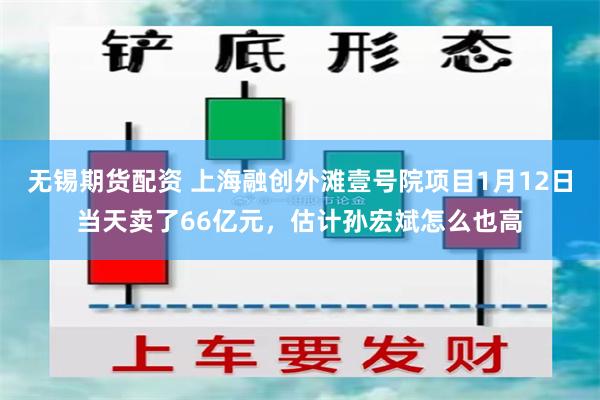 无锡期货配资 上海融创外滩壹号院项目1月12日当天卖了66亿元，估计孙宏斌怎么也高