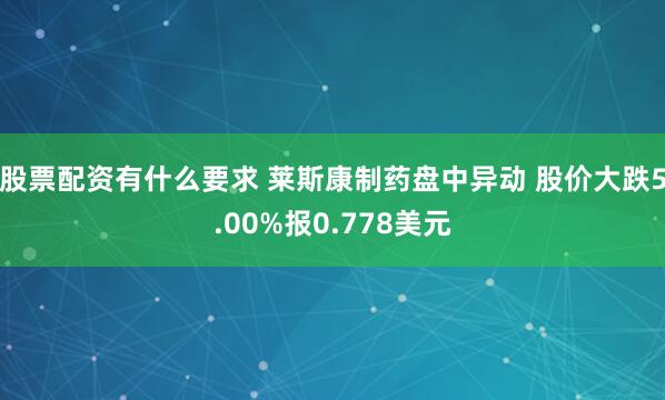 股票配资有什么要求 莱斯康制药盘中异动 股价大跌5.00%报0.778美元