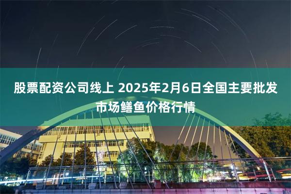 股票配资公司线上 2025年2月6日全国主要批发市场鳝鱼价格行情