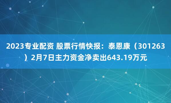 2023专业配资 股票行情快报：泰恩康（301263）2月7日主力资金净卖出643.19万元