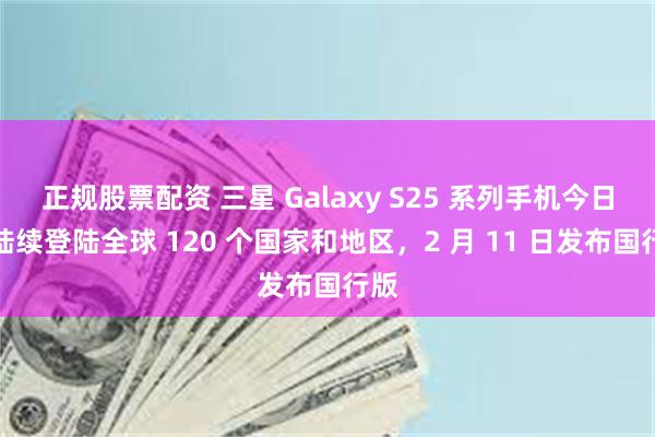 正规股票配资 三星 Galaxy S25 系列手机今日起陆续登陆全球 120 个国家和地区，2 月 11 日发布国行版