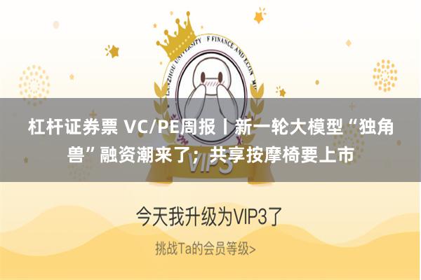 杠杆证券票 VC/PE周报丨新一轮大模型“独角兽”融资潮来了；共享按摩椅要上市