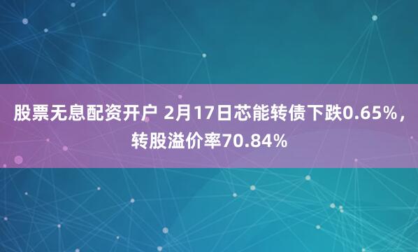 股票无息配资开户 2月17日芯能转债下跌0.65%，转股溢价率70.84%