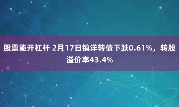 股票能开杠杆 2月17日镇洋转债下跌0.61%，转股溢价率43.4%